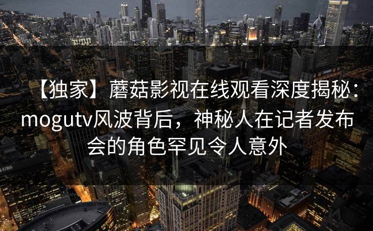 【独家】蘑菇影视在线观看深度揭秘：mogutv风波背后，神秘人在记者发布会的角色罕见令人意外