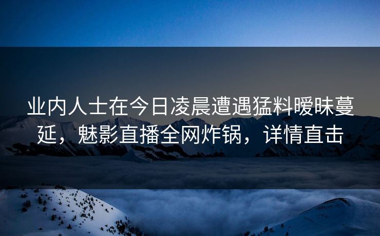 业内人士在今日凌晨遭遇猛料暧昧蔓延，魅影直播全网炸锅，详情直击
