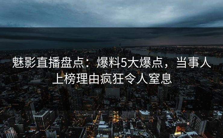 魅影直播盘点：爆料5大爆点，当事人上榜理由疯狂令人窒息