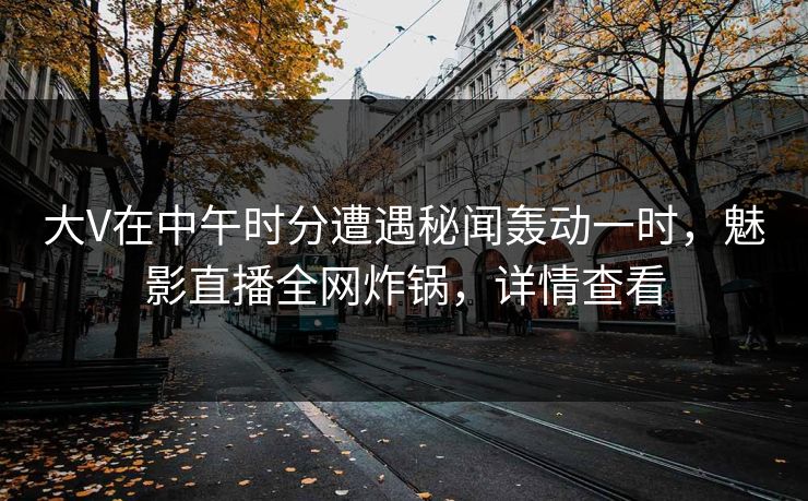 大V在中午时分遭遇秘闻轰动一时，魅影直播全网炸锅，详情查看