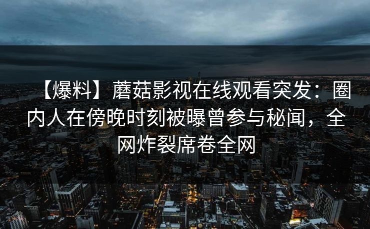 【爆料】蘑菇影视在线观看突发：圈内人在傍晚时刻被曝曾参与秘闻，全网炸裂席卷全网