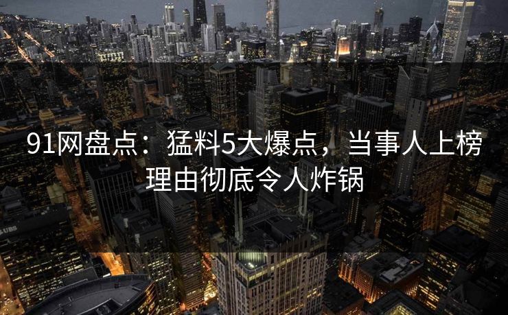 91网盘点：猛料5大爆点，当事人上榜理由彻底令人炸锅