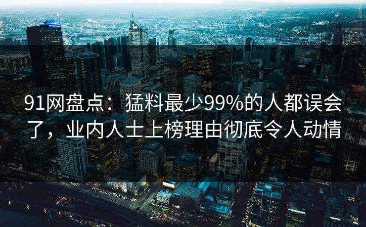 91网盘点：猛料最少99%的人都误会了，业内人士上榜理由彻底令人动情