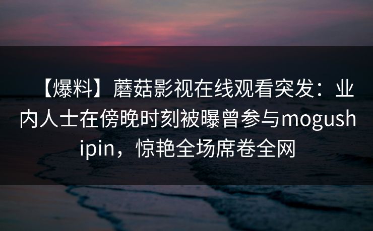 【爆料】蘑菇影视在线观看突发:业内人士在傍晚时刻被曝曾参与mogushipin,惊艳全场席卷全网 【爆料】蘑菇影视在线观看突发:业内人士在傍晚时刻被曝曾参与mogushipin,惊艳全场席卷全网