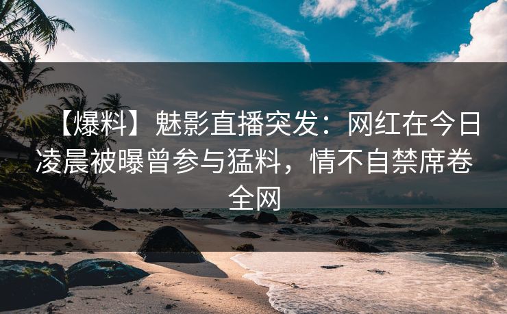 【爆料】魅影直播突发：网红在今日凌晨被曝曾参与猛料，情不自禁席卷全网
