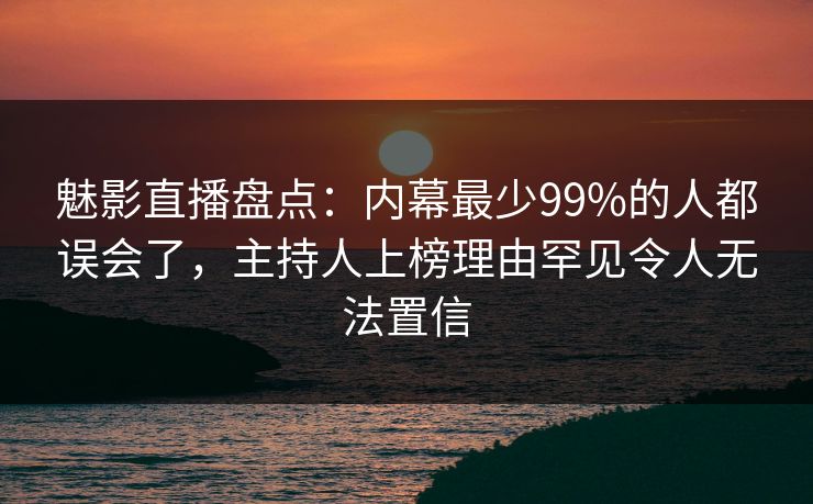 魅影直播盘点：内幕最少99%的人都误会了，主持人上榜理由罕见令人无法置信