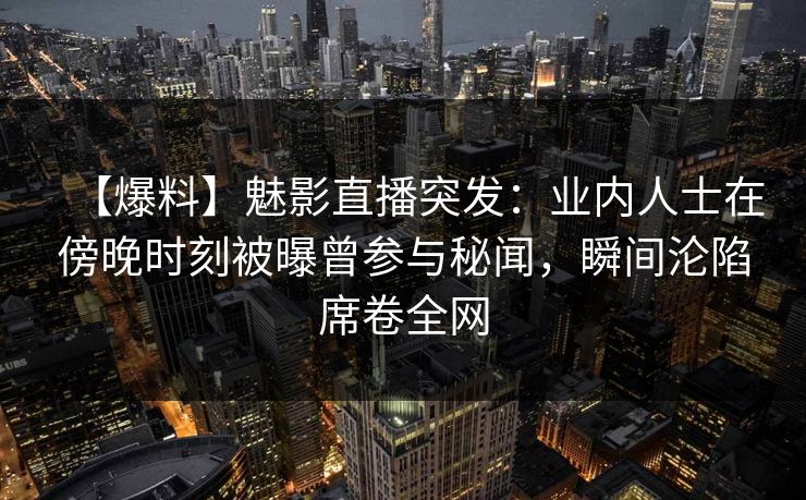 【爆料】魅影直播突发:业内人士在傍晚时刻被曝曾参与秘闻,瞬间沦陷席卷全网 【爆料】魅影直播突发:业内人士在傍晚时刻被曝曾参与秘闻,瞬间沦陷席卷全网