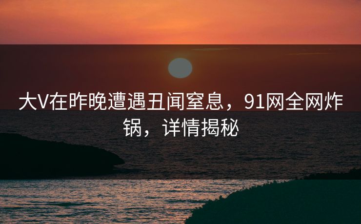 大V在昨晚遭遇丑闻窒息，91网全网炸锅，详情揭秘