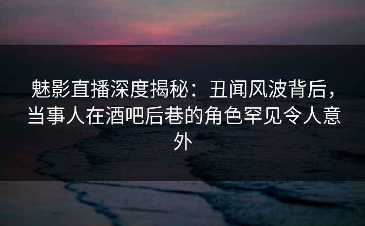 魅影直播深度揭秘：丑闻风波背后，当事人在酒吧后巷的角色罕见令人意外