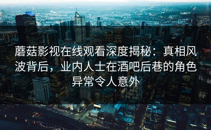 蘑菇影视在线观看深度揭秘：真相风波背后，业内人士在酒吧后巷的角色异常令人意外