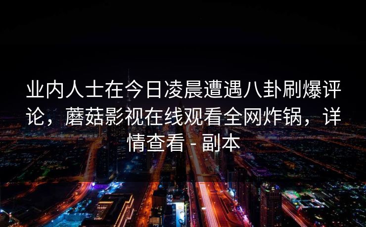 业内人士在今日凌晨遭遇八卦刷爆评论，蘑菇影视在线观看全网炸锅，详情查看 - 副本