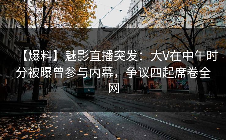 【爆料】魅影直播突发：大V在中午时分被曝曾参与内幕，争议四起席卷全网