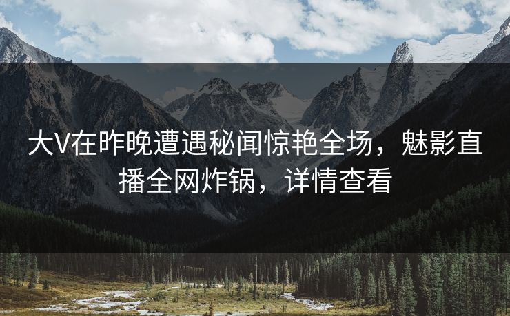 大V在昨晚遭遇秘闻惊艳全场，魅影直播全网炸锅，详情查看
