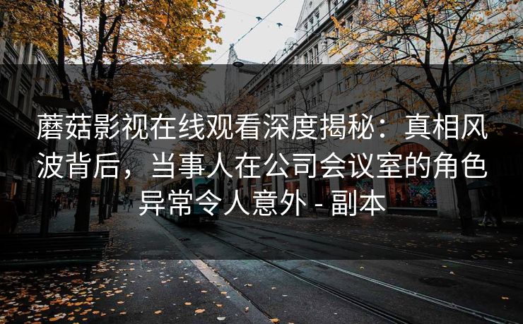 蘑菇影视在线观看深度揭秘：真相风波背后，当事人在公司会议室的角色异常令人意外 - 副本