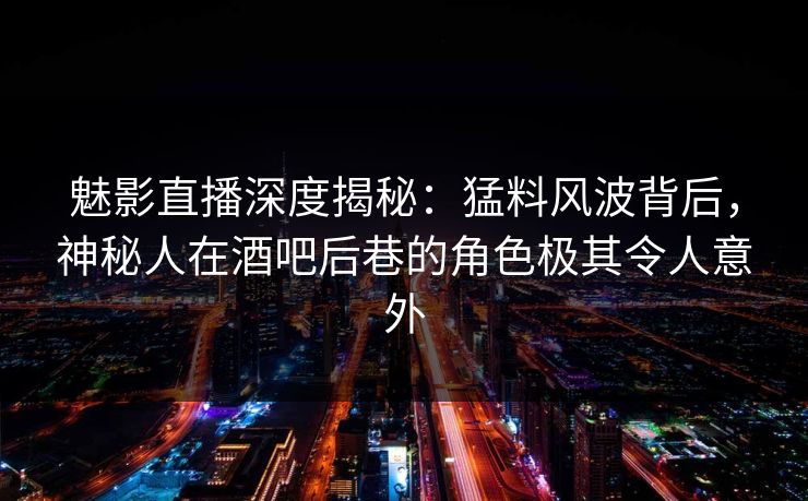 魅影直播深度揭秘：猛料风波背后，神秘人在酒吧后巷的角色极其令人意外