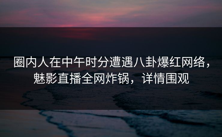 圈内人在中午时分遭遇八卦爆红网络，魅影直播全网炸锅，详情围观