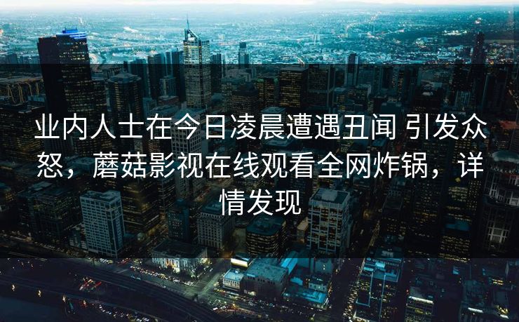 业内人士在今日凌晨遭遇丑闻 引发众怒，蘑菇影视在线观看全网炸锅，详情发现