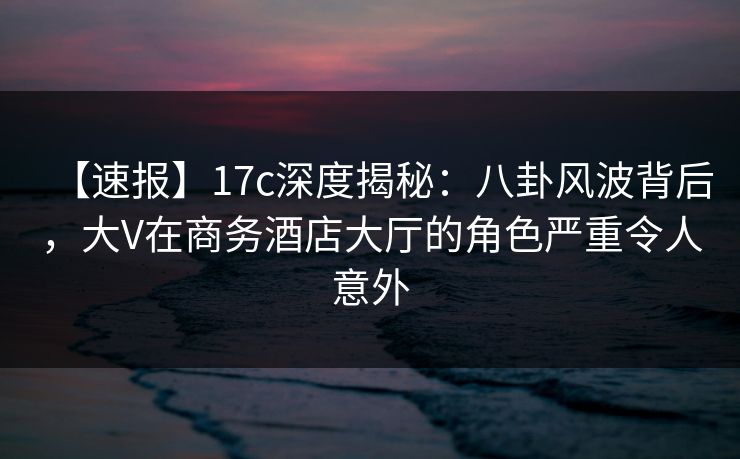 【速报】17c深度揭秘：八卦风波背后，大V在商务酒店大厅的角色严重令人意外