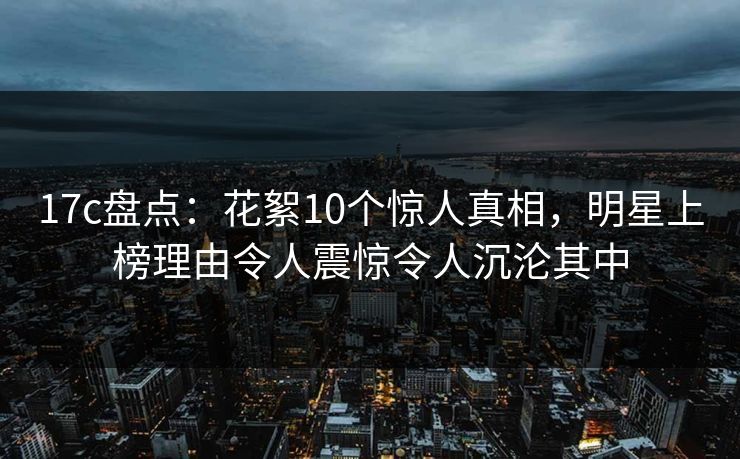 17c盘点：花絮10个惊人真相，明星上榜理由令人震惊令人沉沦其中