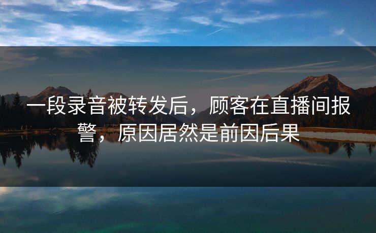 一段录音被转发后，顾客在直播间报警，原因居然是前因后果