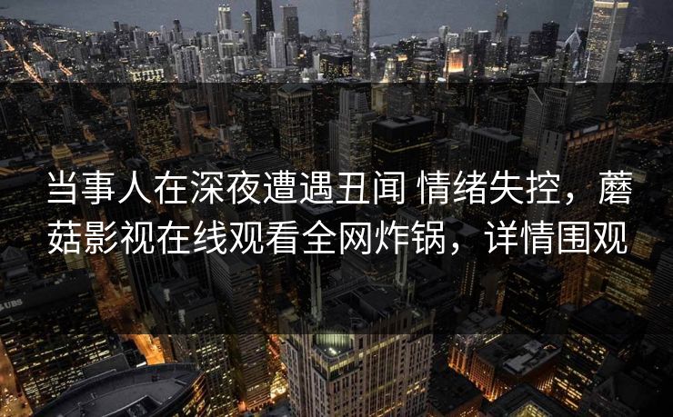 当事人在深夜遭遇丑闻 情绪失控，蘑菇影视在线观看全网炸锅，详情围观