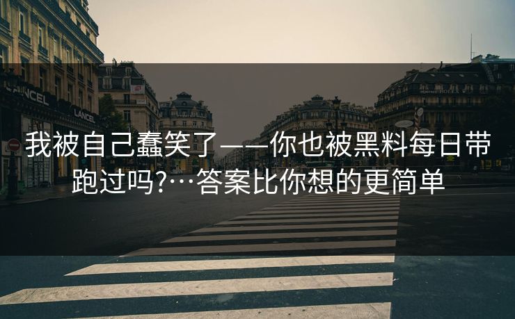 我被自己蠢笑了——你也被黑料每日带跑过吗?…答案比你想的更简单