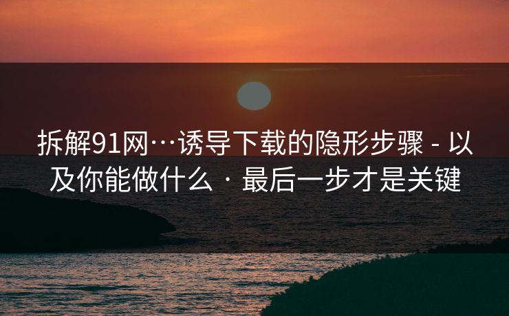 拆解91网…诱导下载的隐形步骤 - 以及你能做什么 · 最后一步才是关键