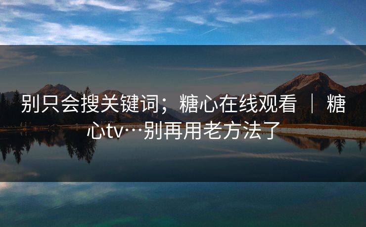 别只会搜关键词；糖心在线观看 ｜ 糖心tv…别再用老方法了
