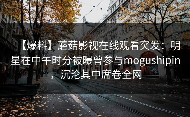 【爆料】蘑菇影视在线观看突发：明星在中午时分被曝曾参与mogushipin，沉沦其中席卷全网