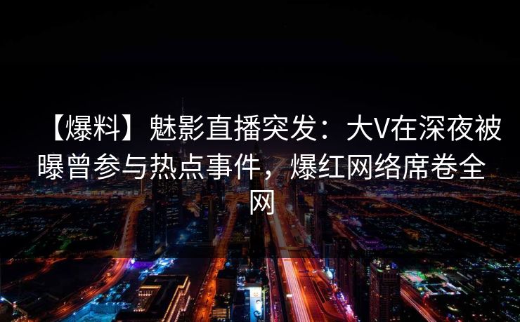 【爆料】魅影直播突发：大V在深夜被曝曾参与热点事件，爆红网络席卷全网