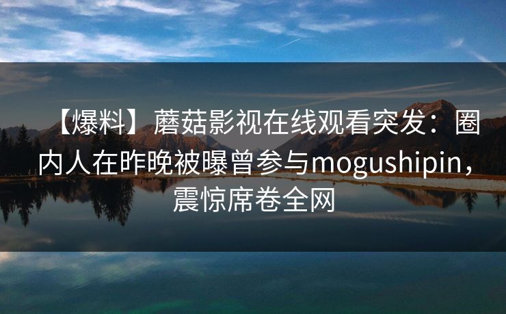 【爆料】蘑菇影视在线观看突发:圈内人在昨晚被曝曾参与mogushipin,震惊席卷全网 【爆料】蘑菇影视在线观看突发:圈内人在昨晚被曝曾参与mogushipin,震惊席卷全网