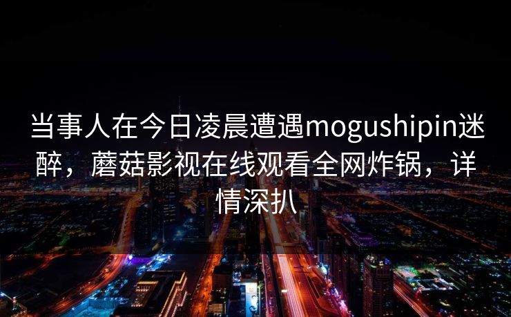 当事人在今日凌晨遭遇mogushipin迷醉，蘑菇影视在线观看全网炸锅，详情深扒