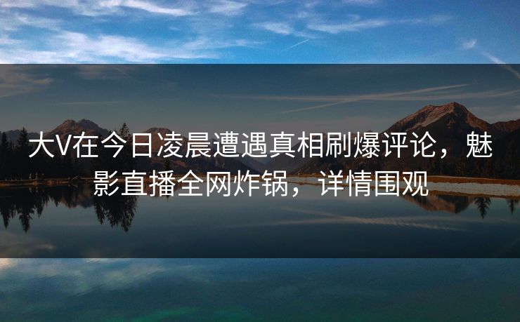 大V在今日凌晨遭遇真相刷爆评论，魅影直播全网炸锅，详情围观