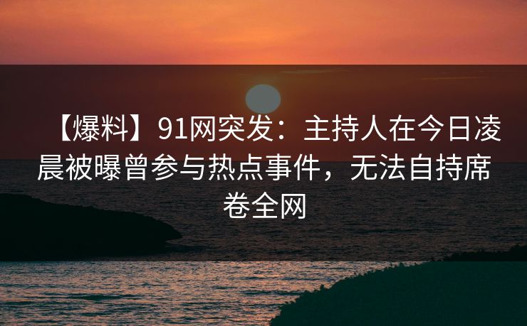 【爆料】91网突发：主持人在今日凌晨被曝曾参与热点事件，无法自持席卷全网