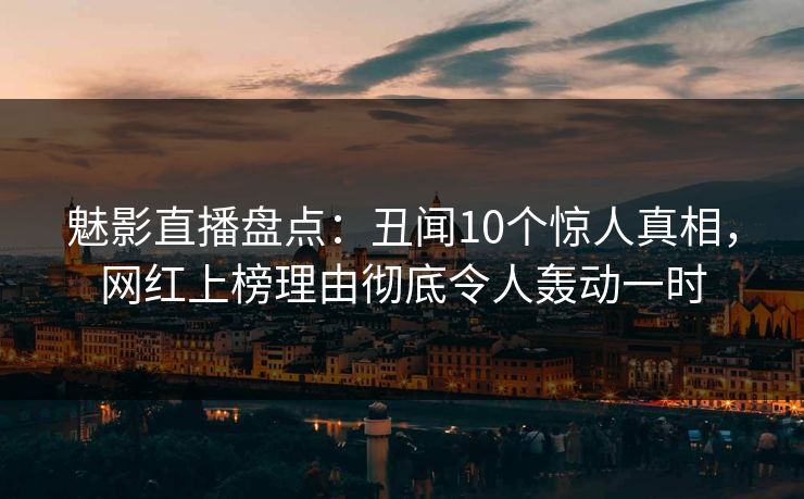 魅影直播盘点：丑闻10个惊人真相，网红上榜理由彻底令人轰动一时