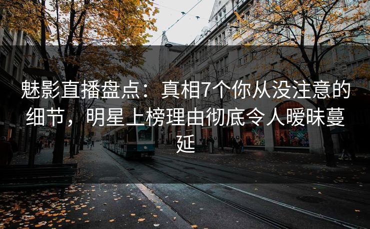 魅影直播盘点：真相7个你从没注意的细节，明星上榜理由彻底令人暧昧蔓延