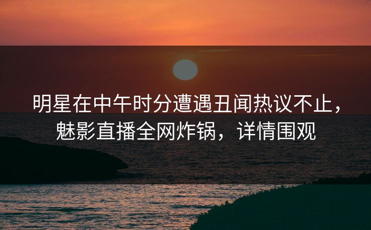明星在中午时分遭遇丑闻热议不止，魅影直播全网炸锅，详情围观