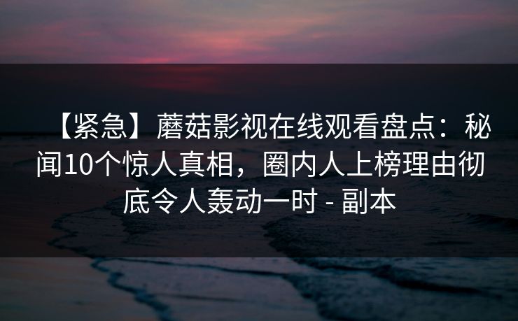 【紧急】蘑菇影视在线观看盘点：秘闻10个惊人真相，圈内人上榜理由彻底令人轰动一时 - 副本