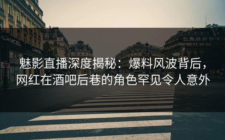 魅影直播深度揭秘：爆料风波背后，网红在酒吧后巷的角色罕见令人意外