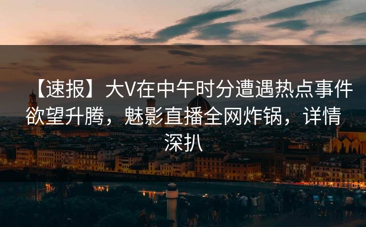 【速报】大V在中午时分遭遇热点事件欲望升腾，魅影直播全网炸锅，详情深扒