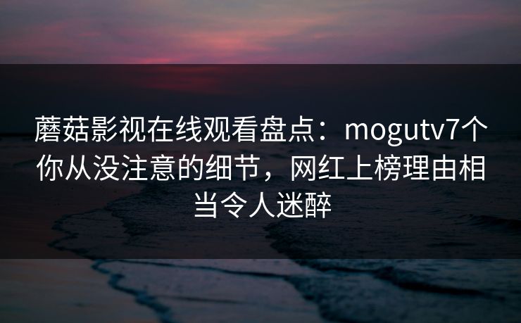 蘑菇影视在线观看盘点：mogutv7个你从没注意的细节，网红上榜理由相当令人迷醉