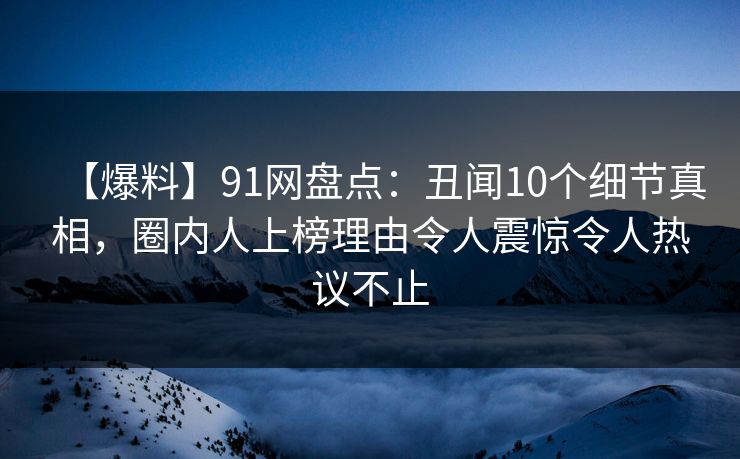 【爆料】91网盘点：丑闻10个细节真相，圈内人上榜理由令人震惊令人热议不止