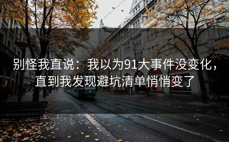 详细阅读:别怪我直说:我以为91大事件没变化,直到我发现避坑清单悄悄变了 别怪我直说:我以为91大事件没变化,直到我发现避坑清单悄悄变了
