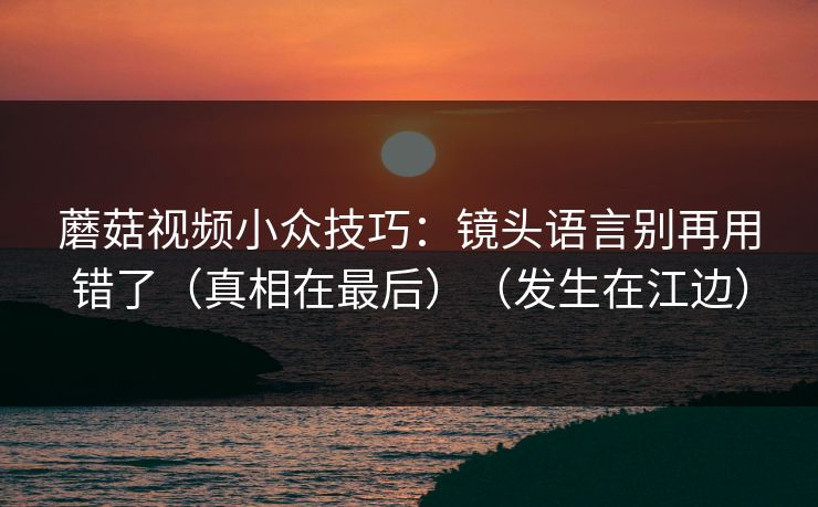 蘑菇视频小众技巧：镜头语言别再用错了（真相在最后）（发生在江边）