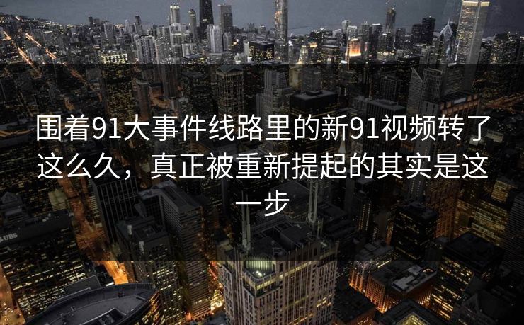 围着91大事件线路里的新91视频转了这么久，真正被重新提起的其实是这一步